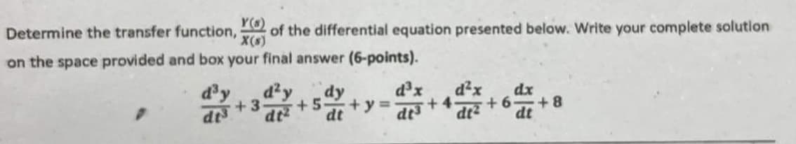 Determine the transfer function, of the differential equation presented below. Write your complete solution
Y()
X(s)
on the space provided and box your final answer (6-points).
d³y
dt
d2y
+3
dy
dt+5+y=
d³x
d²x
d+4.
dr²
dx
+6 +8
dt