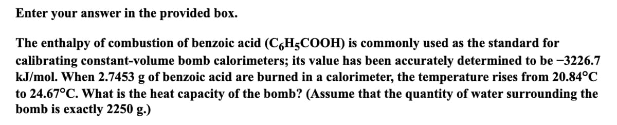 Enter your answer in the provided box.
The enthalpy of combustion of benzoic acid (C6H5COOH) is commonly used as the standard for
calibrating constant-volume bomb calorimeters; its value has been accurately determined to be -3226.7
kJ/mol. When 2.7453 g of benzoic acid are burned in a calorimeter, the temperature rises from 20.84°C
to 24.67°C. What is the heat capacity of the bomb? (Assume that the quantity of water surrounding the
bomb is exactly 2250 g.)