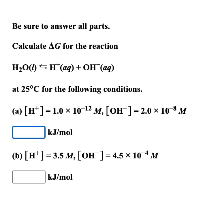 Be sure to answer all parts.
Calculate AG for the reaction
H2O(0)<H*(@q) + OH (aq)
at 25°C for the following conditions.
-12
(a) [H¹] = 1.0 × 10−¹² M, [OH¯] = 2.0 × 10-8 M
kJ/mol
(b) [H+] = 3.5 M, [OH-] = 4.5 × 10-4 M
kJ/mol