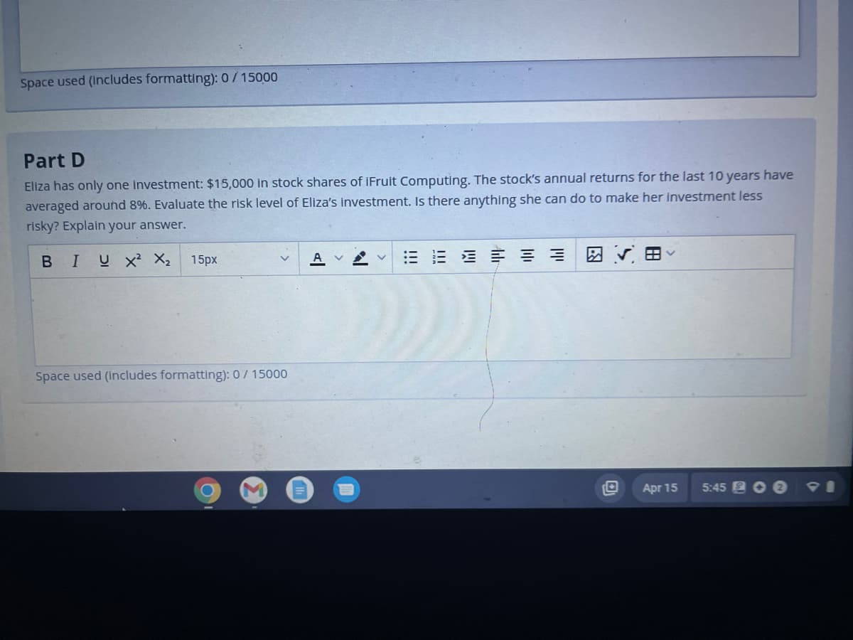 Space used (includes formatting): 0/15000
Part D
Eliza has only one investment: $15,000 in stock shares of IFruit Computing. The stock's annual returns for the last 10 years have
averaged around 8%. Evaluate the risk level of Eliza's investment. Is there anything she can do to make her investment less
risky? Explain your answer.
BIUX² X₂ 15px
Space used (includes formatting): 0/15000
C
AVV
14
Apr 15
5:45 2