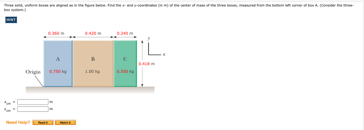 Three solid, uniform boxes are aligned as in the figure below. Find the x- and y-coordinates (in m) of the center of mass of the three boxes, measured from the bottom left corner of box A. (Consider the three-
box system.)
HINT
0.360 m
0.420 m
0.240 m
A
B
0.418 m
Origin
0.750 kg
1.00 kg
0.550 kg
X cm
m
=
Ycm =
m
Need Help?
Read It
Watch It
