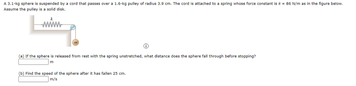 A 3.1-kg sphere is suspended by a cord that passes over a 1.6-kg pulley of radius 3.9 cm. The cord is attached to a spring whose force constant is k = 86 N/m as in the figure below.
Assume the pulley is a solid disk.
k
www
(a) If the sphere is released from rest with the spring unstretched, what distance does the sphere fall through before stopping?
(b) Find the speed of the sphere after it has fallen 25 cm.
m/s
