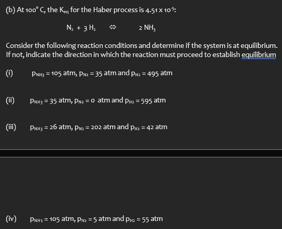 (b) At 100° C, the keq for the Haber process is 4.51 x 10°5:
N₂ + 3H₁₂
2 NH3
Consider the following reaction conditions and determine if the system is at equilibrium.
If not, indicate the direction in which the reaction must proceed to establish equilibrium
(i)
PNH3 = 105 atm, PN2 = 35 atm and P2 = 495 atm
(ii)
PNH3 = 35 atm, PN2 = 0 atm and PH₂ = 595 atm
(iii)
PNH3 = 26 atm, PN2 = 202 atm and PH2 = 42 atm
(iv)
PNH = 105 atm, PN2 = 5 atm and PH₂ = 55 atm