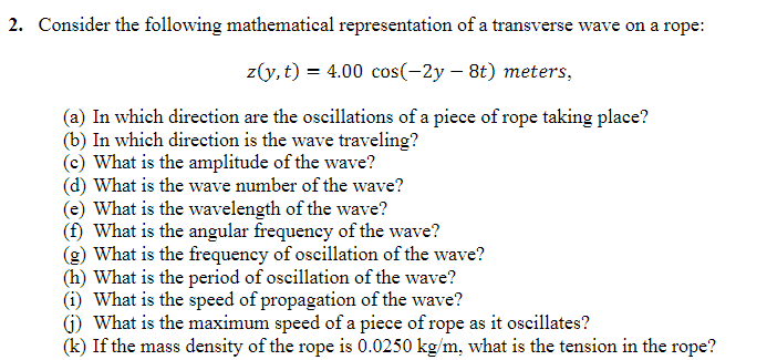 2. Consider the following mathematical representation of a transverse wave on a rope:
z(y,t) = 4.00 cos(-2y- 8t) meters,
(a) In which direction are the oscillations of a piece of rope taking place?
(b) In which direction is the wave traveling?
(c) What is the amplitude of the wave?
(d) What is the wave number of the wave?
(e) What is the wavelength of the wave?
(f) What is the angular frequency of the wave?
(g) What is the frequency of oscillation of the wave?
(h) What is the period of oscillation of the wave?
(i) What is the speed of propagation of the wave?
(j) What is the maximum speed of a piece of rope as it oscillates?
(k) If the mass density of the rope is 0.0250 kg/m, what is the tension in the rope?
