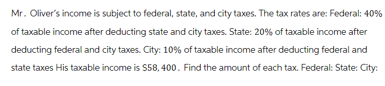 Mr. Oliver's income is subject to federal, state, and city taxes. The tax rates are: Federal: 40%
of taxable income after deducting state and city taxes. State: 20% of taxable income after
deducting federal and city taxes. City: 10% of taxable income after deducting federal and
state taxes His taxable income is $58,400. Find the amount of each tax. Federal: State: City: