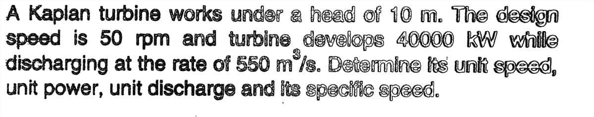 A Kaplan turbine works under a head of 10 m. The design
speed is 50 rpm and turbine develops 40000 kW while
discharging at the rate of 550 m³/s. Determine its unit speed,
unit power, unit discharge and its specific speed.