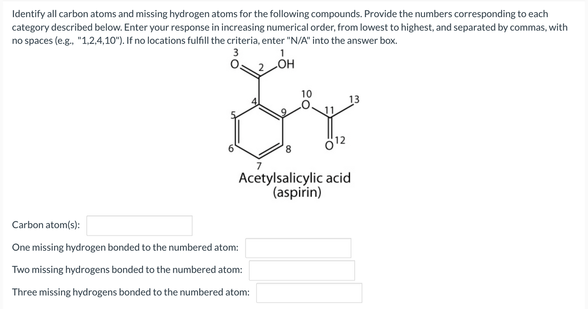 Identify all carbon atoms and missing hydrogen atoms for the following compounds. Provide the numbers corresponding to each
category described below. Enter your response in increasing numerical order, from lowest to highest, and separated by commas, with
no spaces (e.g., "1,2,4,10"). If no locations fulfill the criteria, enter "N/A" into the answer box.
3
6
2
Carbon atom(s):
One missing hydrogen bonded to the numbered atom:
Two missing hydrogens bonded to the numbered atom:
Three missing hydrogens bonded to the numbered atom:
1
OH
8
10
O
12
13
7
Acetylsalicylic acid
(aspirin)