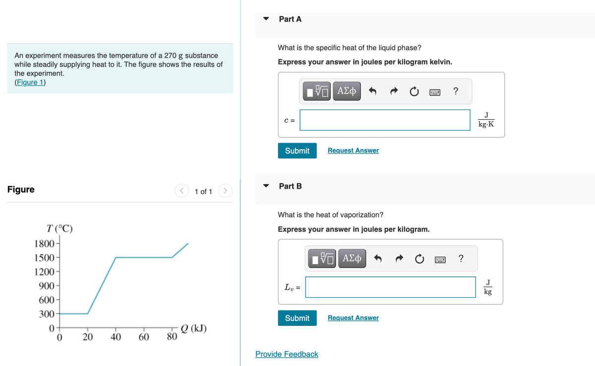 An experiment measures the temperature of a 270 g substance
while steadily supplying heat to it. The figure shows the results of
the experiment.
(Figure 1)
Figure
T (°C)
1800-
1500-
1200
900-
600-
300-
0
0
20
40
60
80
1 of 1 >
Q (kJ)
Part A
What is the specific heat of the liquid phase?
Express your answer in joules per kilogram kelvin.
C =
Submit
Part B
ΠΫΠΙ ΑΣΦ
L₁ =
What is the heat of vaporization?
Express your answer in joules per kilogram.
Submit
Request Answer
Provide Feedback
ΫΠΙ ΑΣΦ
Request Answer
?
?
J
kg.K
J
kg