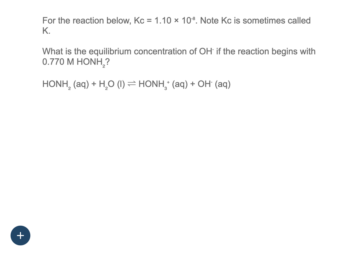 +
For the reaction below, Kc = 1.10 x 108. Note Kc is sometimes called
K.
What is the equilibrium concentration of OH if the reaction begins with
0.770 M HONH,?
HONH, (aq) + H,O (I) = HONH, (aq) + OH (aq)
+