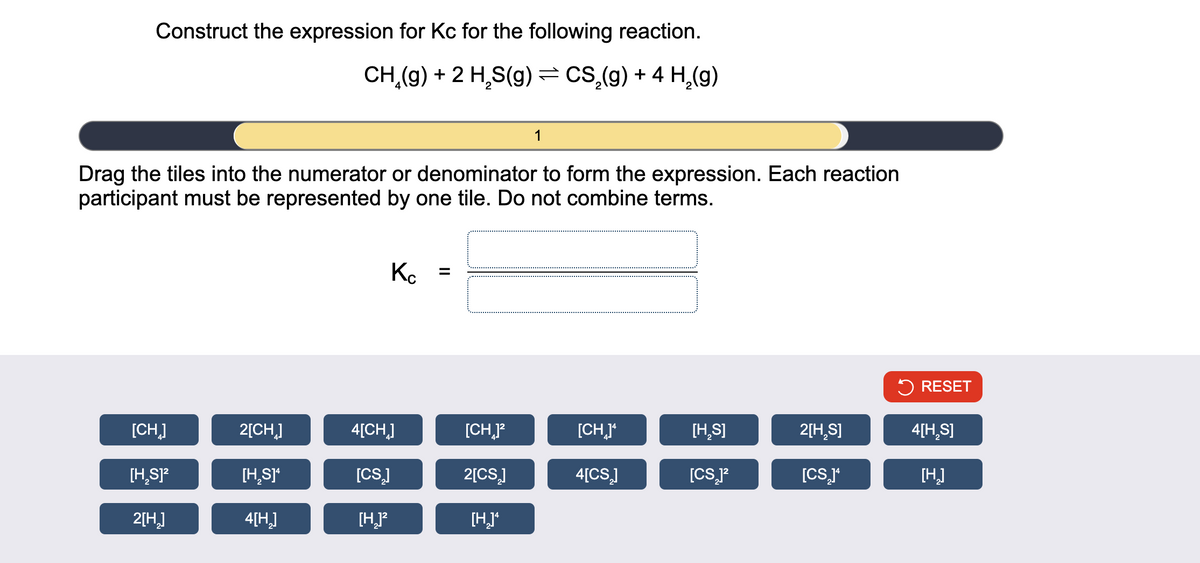Construct the expression for Kc for the following reaction.
CH₂(g) + 2 H₂S(g) = CS₂(g) + 4 H₂(g)
Drag the tiles into the numerator or denominator to form the expression. Each reaction
participant must be represented by one tile. Do not combine terms.
[CH]
[H₂S]²
2[H₂]
2[CH]
[H₂S]*
4[H₂]
Kc =
4[CH]
[CS₂]
[H₂)²
[CH₂]²
1
2[CS₂]
[H₂]*
[CH]*
4[CS₂]
[H₂S]
[CS₂]²
2[H₂S]
[CS₂]¹
RESET
4[H₂S]
[H₂]