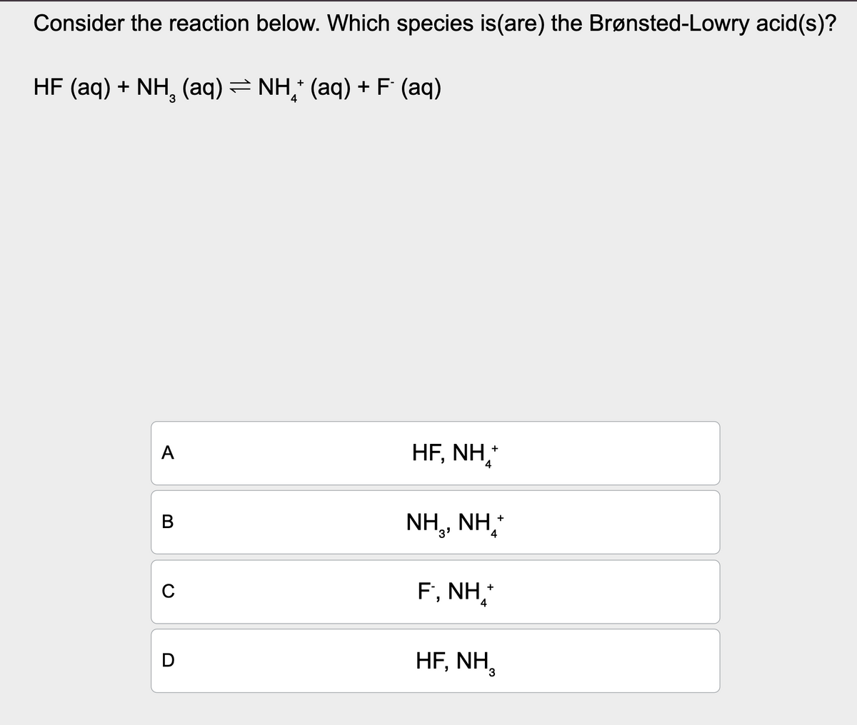 Consider the reaction below. Which species is (are) the Brønsted-Lowry acid(s)?
HF (aq) + NH (aq) = NH+ (aq) + F (aq)
A
HF, NH
+
4
B
C
D
NH,, NH,
F., NH₁*+*
4
HF, NH,
+