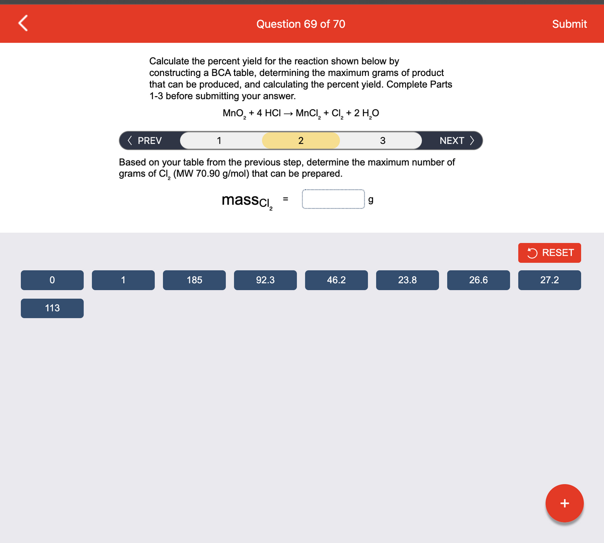 0
113
1
Calculate the percent yield for the reaction shown below by
constructing a BCA table, determining the maximum grams of product
that can be produced, and calculating the percent yield. Complete Parts
1-3 before submitting your answer.
MnO₂ + 4 HCI → MnCl₂ + Cl₂ + 2 H₂O
NEXT >
< PREV
Based on your table from the previous step, determine the maximum number of
grams of Cl₂ (MW 70.90 g/mol) that can be prepared.
massci₂
Question 69 of 70
185
1
92.3
=
2
46.2
g
3
23.8
26.6
Submit
RESET
27.2
+