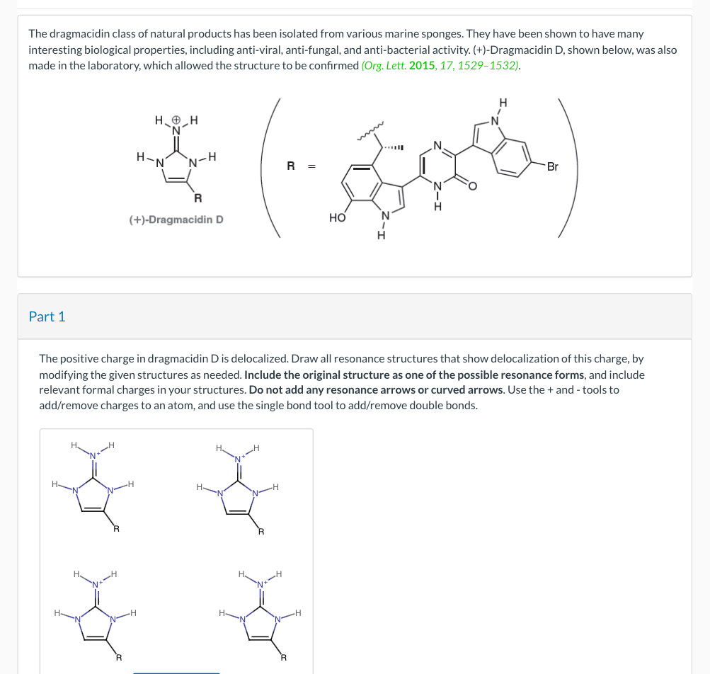 The dragmacidin class of natural products has been isolated from various marine sponges. They have been shown to have many
interesting biological properties, including anti-viral, anti-fungal, and anti-bacterial activity. (+)- Dragmacidin D, shown below, was also
made in the laboratory, which allowed the structure to be confirmed (Org. Lett. 2015, 17, 1529-1532).
Part 1
ΗΘΗ
H-N N-H
* (-6)
R
(+)-Dragmacidin D
R =
"N-H
The positive charge in dragmacidin D is delocalized. Draw all resonance structures that show delocalization of this charge, by
modifying the given structures as needed. Include the original structure as one of the possible resonance forms, and include
relevant formal charges in your structures. Do not add any resonance arrows or curved arrows. Use the + and - tools to
add/remove charges to an atom, and use the single bond tool to add/remove double bonds.
Br
-H