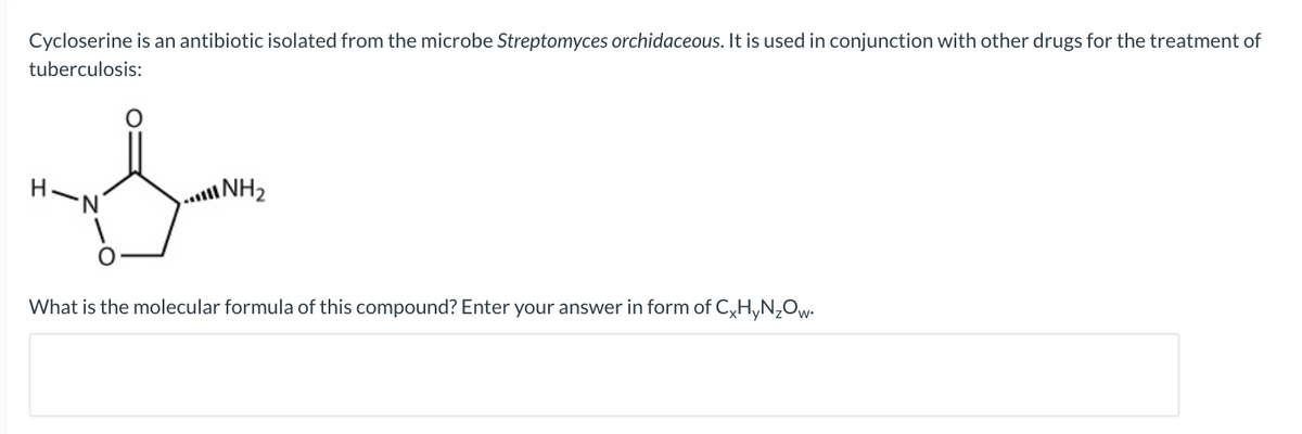 Cycloserine is an antibiotic isolated from the microbe Streptomyces orchidaceous. It is used in conjunction with other drugs for the treatment of
tuberculosis:
S
H-N
NH₂
What is the molecular formula of this compound? Enter your answer in form of CxHyN₂Ow.