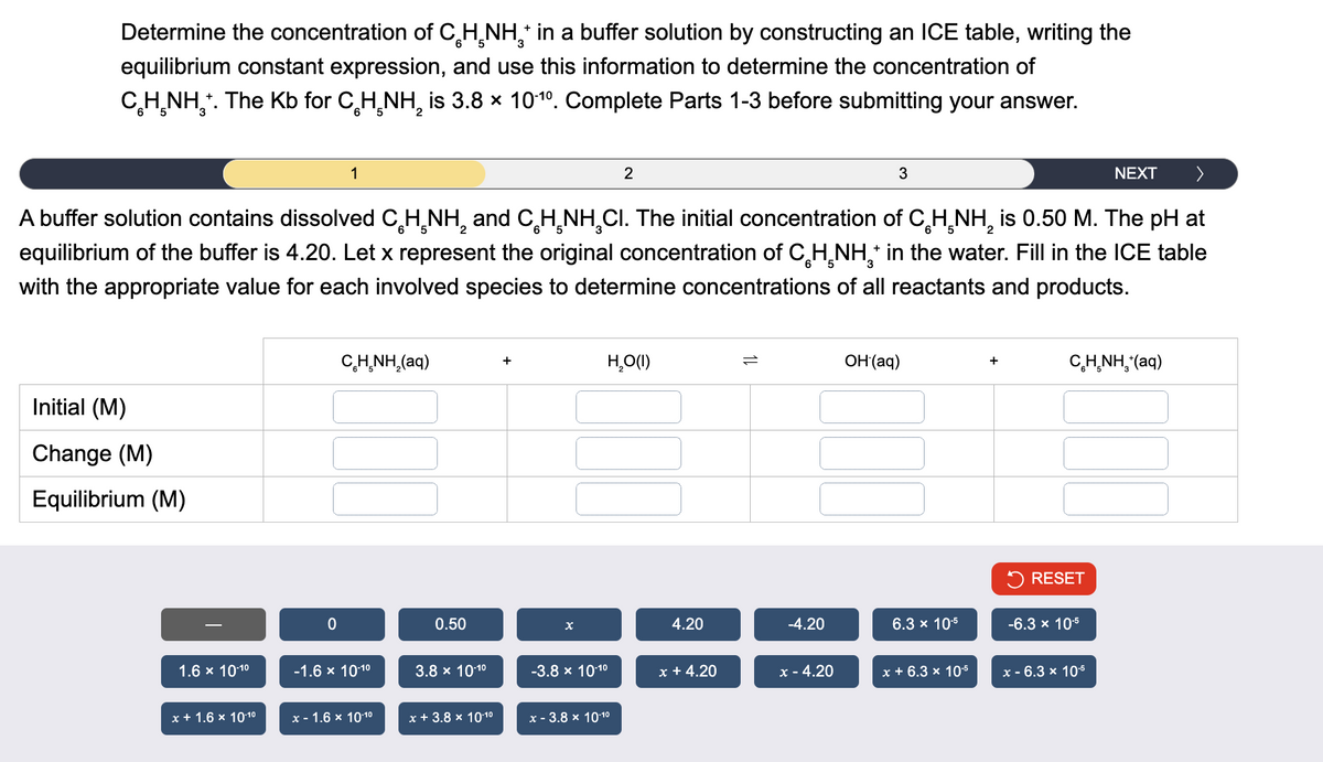 Determine the concentration of CH NH¸* in a buffer solution by constructing an ICE table, writing the
equilibrium constant expression, and use this information to determine the concentration of
CH NH+. The Kb for CH NH₂ is 3.8 × 10-10. Complete Parts 1-3 before submitting your answer.
2
1
2
3
NEXT >
2
A buffer solution contains dissolved CH NH and CH NH Cl. The initial concentration of CH NH2 is 0.50 M. The pH at
equilibrium of the buffer is 4.20. Let x represent the original concentration of CH NH+ in the water. Fill in the ICE table
with the appropriate value for each involved species to determine concentrations of all reactants and products.
Initial (M)
Change (M)
Equilibrium (M)
CH NH2(aq)
+
H₂O(I)
=
OH(aq)
+
C HẠNH, (aq)
RESET
0
0.50
x
4.20
-4.20
6.3 x 10-5
-6.3 x 10-5
1.6 × 10-10
-1.6 × 10-10
3.8 × 10-10
-3.8 × 10-10
x +4.20
x-4.20
x + 6.3 x 10-5
x - 6.3 × 10-5
x + 1.6 × 10-10
x-1.6 × 10-10
x + 3.8 × 10-10
x - 3.8 × 10-10