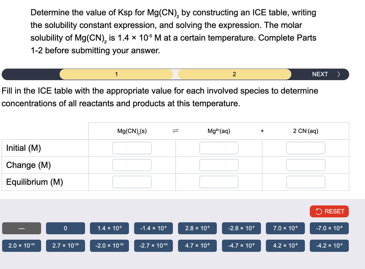Determine the value of Ksp for Mg(CN), by constructing an ICE table, writing
2
the solubility constant expression, and solving the expression. The molar
solubility of Mg(CN)2 is 1.4 × 105 M at a certain temperature. Complete Parts
1-2 before submitting your answer.
NEXT
>
1
2
Fill in the ICE table with the appropriate value for each involved species to determine
concentrations of all reactants and products at this temperature.
Initial (M)
Change (M)
Equilibrium (M)
Mg(CN)2(s)
Mg2+(aq)
+
2 CN (aq)
RESET
0
1.4 × 10-5
-1.4 × 10-5
2.8 × 10-5
-2.8 × 10-5
7.0 × 10-6
-7.0 × 10-6
2.0 × 10-10
2.7 × 10-15
-2.0 × 10-10
-2.7 x 10-15
4.7 × 10-6
-4.7 × 10-6
4.2 × 10-5
-4.2 × 10-5