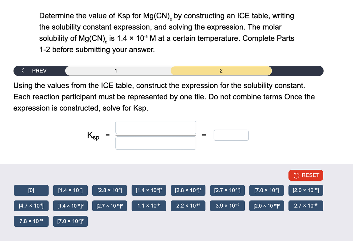 >
Determine the value of Ksp for Mg(CN), by constructing an ICE table, writing
2
the solubility constant expression, and solving the expression. The molar
solubility of Mg(CN)2 is 1.4 × 105 M at a certain temperature. Complete Parts
1-2 before submitting your answer.
PREV
1
2
Using the values from the ICE table, construct the expression for the solubility constant.
Each reaction participant must be represented by one tile. Do not combine terms Once the
expression is constructed, solve for Ksp.
Ksp
=
RESET
[0]
[1.4 × 105]
[2.8 × 105]
[1.4 × 10-5]²
[2.8 × 10-5]2
[2.7 × 10-15]
[7.0 × 106]
[2.0 × 10-10]
[4.7 × 106]
[1.4 × 10-15]2
[2.7 × 10-15]2
1.1 × 10-14
2.2 × 10-14
3.9 × 10-10
[2.0 × 10-10]2
2.7 x 10-15
7.8 × 10-10
[7.0 × 106]2