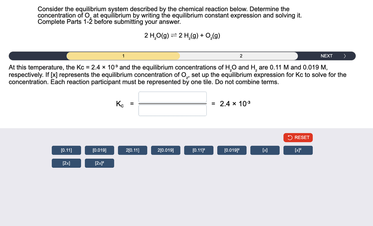 Consider the equilibrium system described by the chemical reaction below. Determine the
concentration of O, at equilibrium by writing the equilibrium constant expression and solving it.
Complete Parts 1-2 before submitting your answer.
=
2 H₂O(g) 2 H2(g) + O̟₂(g)
1
2
NEXT
At this temperature, the Kc = 2.4 × 103 and the equilibrium concentrations of H2O and H2 are 0.11 M and 0.019 M,
respectively. If [x] represents the equilibrium concentration of O2, set up the equilibrium expression for Kc to solve for the
concentration. Each reaction participant must be represented by one tile. Do not combine terms.
Кс
=
2'
= 2.4 × 103
> RESET
[0.11]
[0.019]
2[0.11]
2[0.019]
[0.11]²
[0.019]²
[x]
[x]²
[2x]
[2x]²