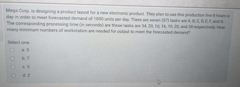 Mega Corp. is designing a product layout for a new electronic product. They plan to use this production line 8 hours a
day in order to meet forecasted demand of 1000 units per day. There are seven (07) tasks are A, B, C, D. E. F. and G.
The corresponding processing time (in seconds) are these tasks are 34, 20, 10, 16, 10, 20, and 38 respectively. How
many minimum numbers of workstation are needed for output to meet the forecasted demand?
Select one:
a. 3
b. 7
c. 5
d. 2
