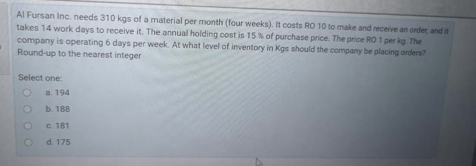 Al Fursan Inc. needs 310 kgs of a material per month (four weeks). It costs RO 10 to make and receive an order, and it
takes 14 work days to receive it. The annual holding cost is 15 % of purchase price. The price RO 1 per kg. The
company is operating 6 days per week. At what level of inventory in Kgs should the company be placing orders?
Round-up to the nearest integer
Select one:
a. 194
b. 188
C. 181
d. 175
