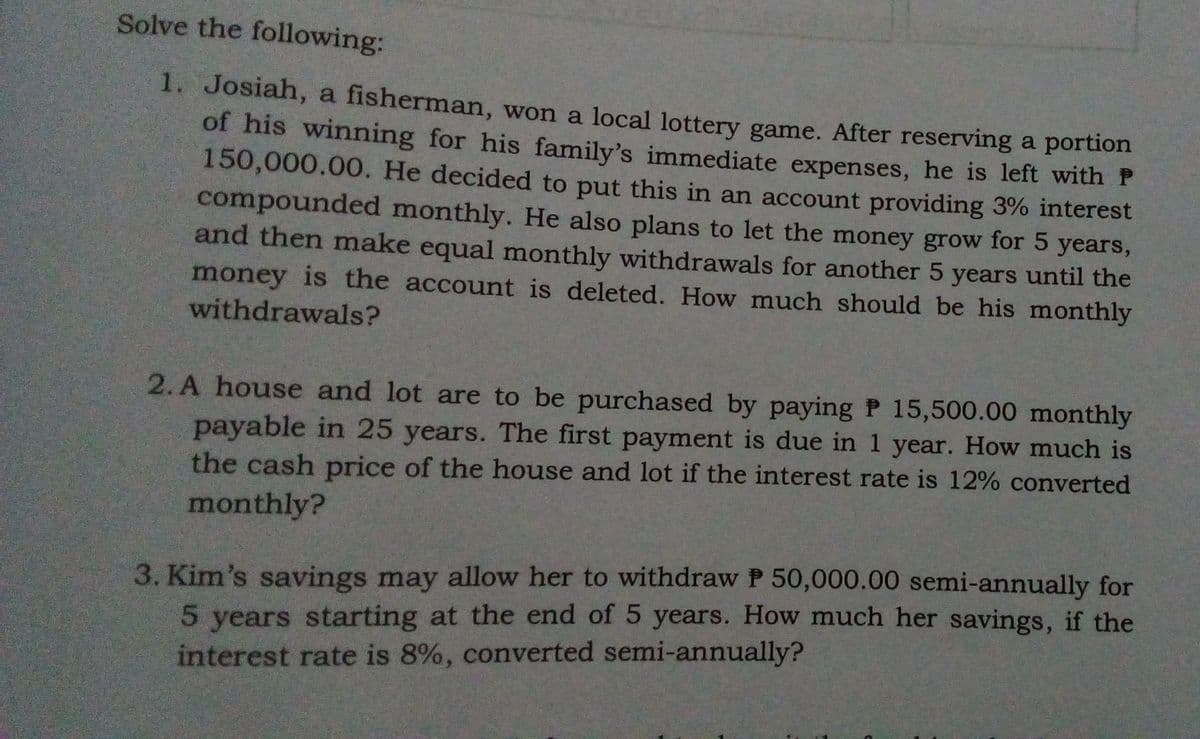 Solve the following:
1. Josiah, a fisherman, won a local lottery game. After reserving a portion
of his winning for his family's immediate expenses, he is left with P
150,000.00. He decided to put this in an account providing 3% interest
compounded monthly. He also plans to let the money grow for 5 years,
and then make equal monthly withdrawals for another 5 years until the
money is the account is deleted. How much should be his monthly
withdrawals?
2. A house and lot are to be purchased by paying P 15,500.00 monthly
payable in 25 years. The first payment is due in 1 year. How much is
the cash price of the house and lot if the interest rate is 12% converted
monthly?
3. Kim's savings may allow her to withdraw P 50,000.00 semi-annually for
5 years starting at the end of 5 years. How much her savings, if the
interest rate is 8%, converted semi-annually?
