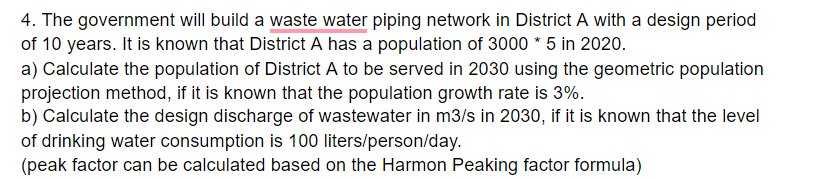 4. The government will build a waste water piping network in District A with a design period
of 10 years. It is known that District A has a population of 3000 * 5 in 2020.
a) Calculate the population of District A to be served in 2030 using the geometric population
projection method, if it is known that the population growth rate is 3%.
b) Calculate the design discharge of wastewater in m3/s in 2030, if it is known that the level
of drinking water consumption is 100 liters/person/day.
(peak factor can be calculated based on the Harmon Peaking factor formula)
