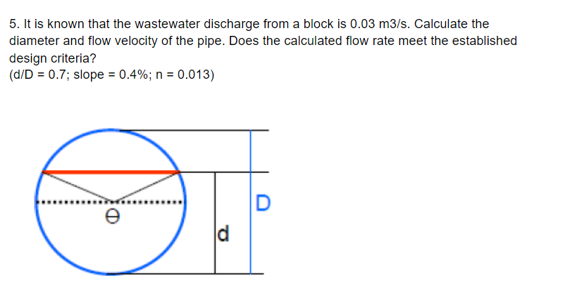 5. It is known that the wastewater discharge from a block is 0.03 m3/s. Calculate the
diameter and flow velocity of the pipe. Does the calculated flow rate meet the established
design criteria?
(d/D = 0.7; slope = 0.4%; n = 0.013)
d
