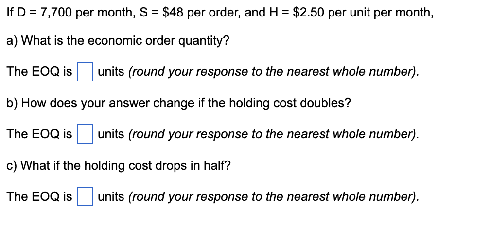 If D = 7,700 per month, S = $48 per order, and H = $2.50 per unit per month,
a) What is the economic order quantity?
The EOQ is units (round your response to the nearest whole number).
b) How does your answer change if the holding cost doubles?
The EOQ is
units (round your response to the nearest whole number).
c) What if the holding cost drops in half?
The EOQ is
units (round your response to the nearest whole number).