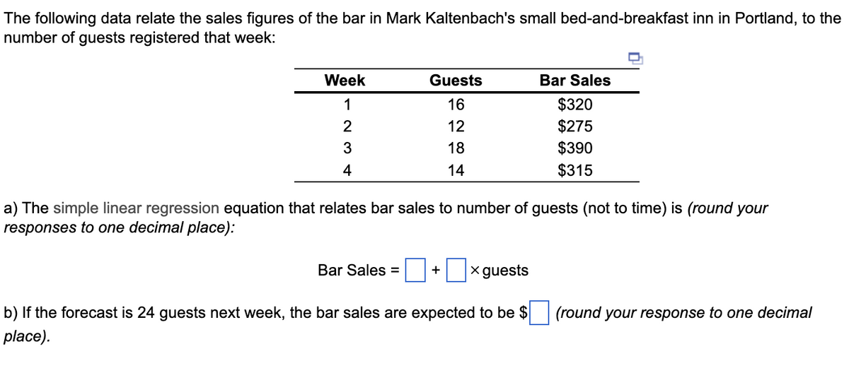 The following data relate the sales figures of the bar in Mark Kaltenbach's small bed-and-breakfast inn in Portland, to the
number of guests registered that week:
Week
1
2
3
4
Guests
16
12
18
14
Bar Sales =
a) The simple linear regression equation that relates bar sales to number of guests (not to time) is (round your
responses to one decimal place):
+ x guests
Bar Sales
$320
$275
$390
$315
b) If the forecast is 24 guests next week, the bar sales are expected to be $
place).
(round your response to one decimal