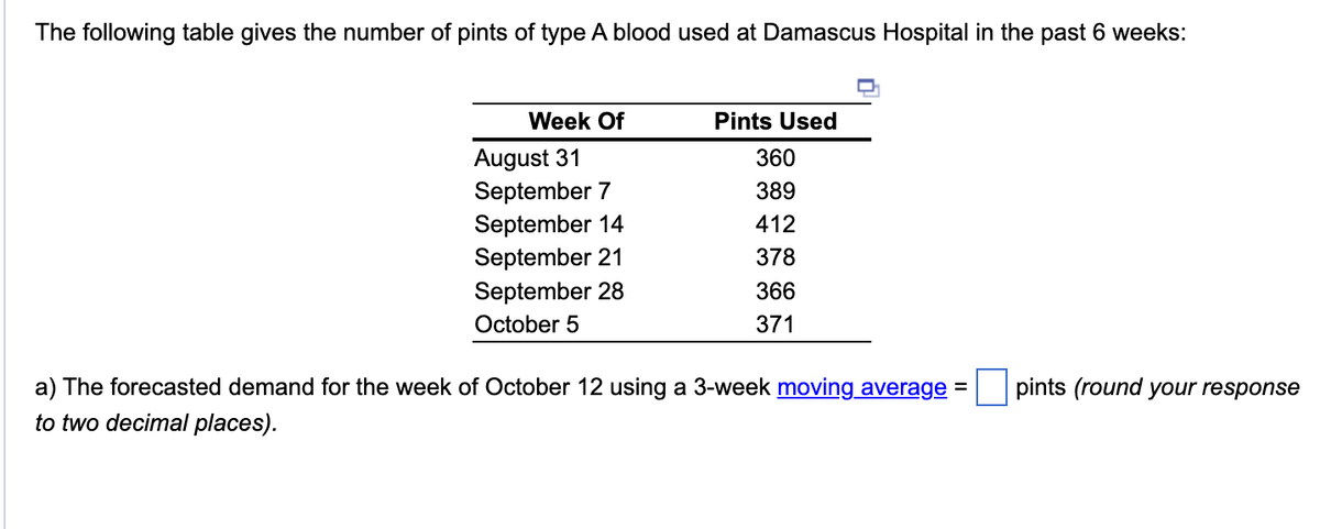 The following table gives the number of pints of type A blood used at Damascus Hospital in the past 6 weeks:
Week Of
August 31
September 7
September 14
September 21
September 28
October 5
Pints Used
360
389
412
378
366
371
a) The forecasted demand for the week of October 12 using a 3-week moving average:
to two decimal places).
=
pints (round your response
