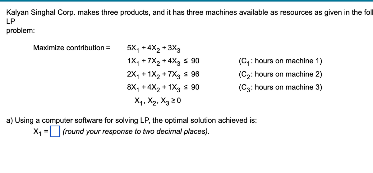 Kalyan Singhal Corp. makes three products, and it has three machines available as resources as given in the foll
LP
problem:
Maximize contribution =
5X₁ +4X₂ + 3X3
1X₁ +7X₂ +4X3 ≤ 90
2X₁ + 1X₂ +7X3 ≤ 96
8X₁ +4X₂ + 1X3 ≤ 90
X₁, X2, X3 20
(C₁: hours on machine 1)
(C₂: hours on machine 2)
(C3: hours on machine 3)
a) Using a computer software for solving LP, the optimal solution achieved is:
X₁ = (round your response to two decimal places).