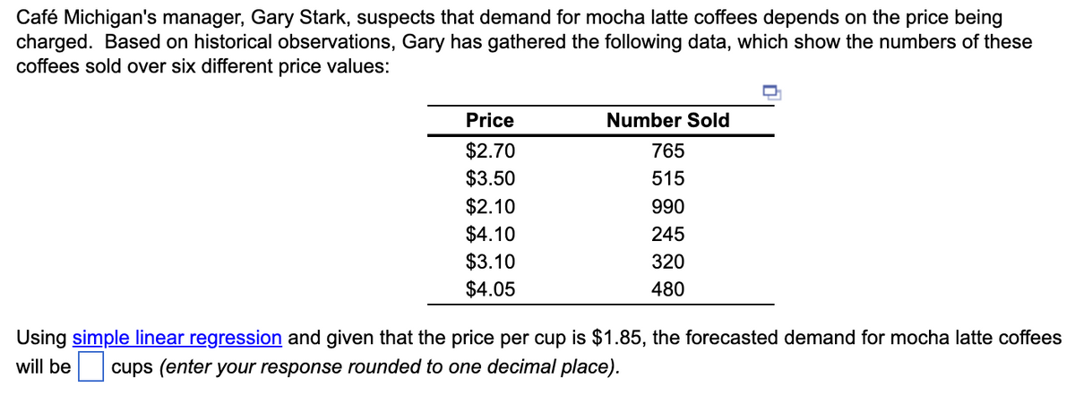 Café Michigan's manager, Gary Stark, suspects that demand for mocha latte coffees depends on the price being
charged. Based on historical observations, Gary has gathered the following data, which show the numbers of these
coffees sold over six different price values:
Price
$2.70
$3.50
$2.10
$4.10
$3.10
$4.05
Number Sold
765
515
990
245
320
480
Using simple linear regression and given that the price per cup is $1.85, the forecasted demand for mocha latte coffees
will be cups (enter your response rounded to one decimal place).