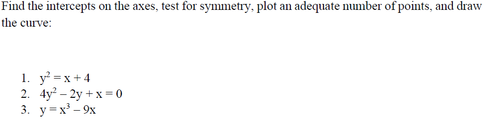 Find the intercepts on the axes, test for symmetry, plot an adequate number of points, and draw
the curve:
1. y =x+4
2. 4y? – 2y + x= 0
3. y=x³ – 9x
