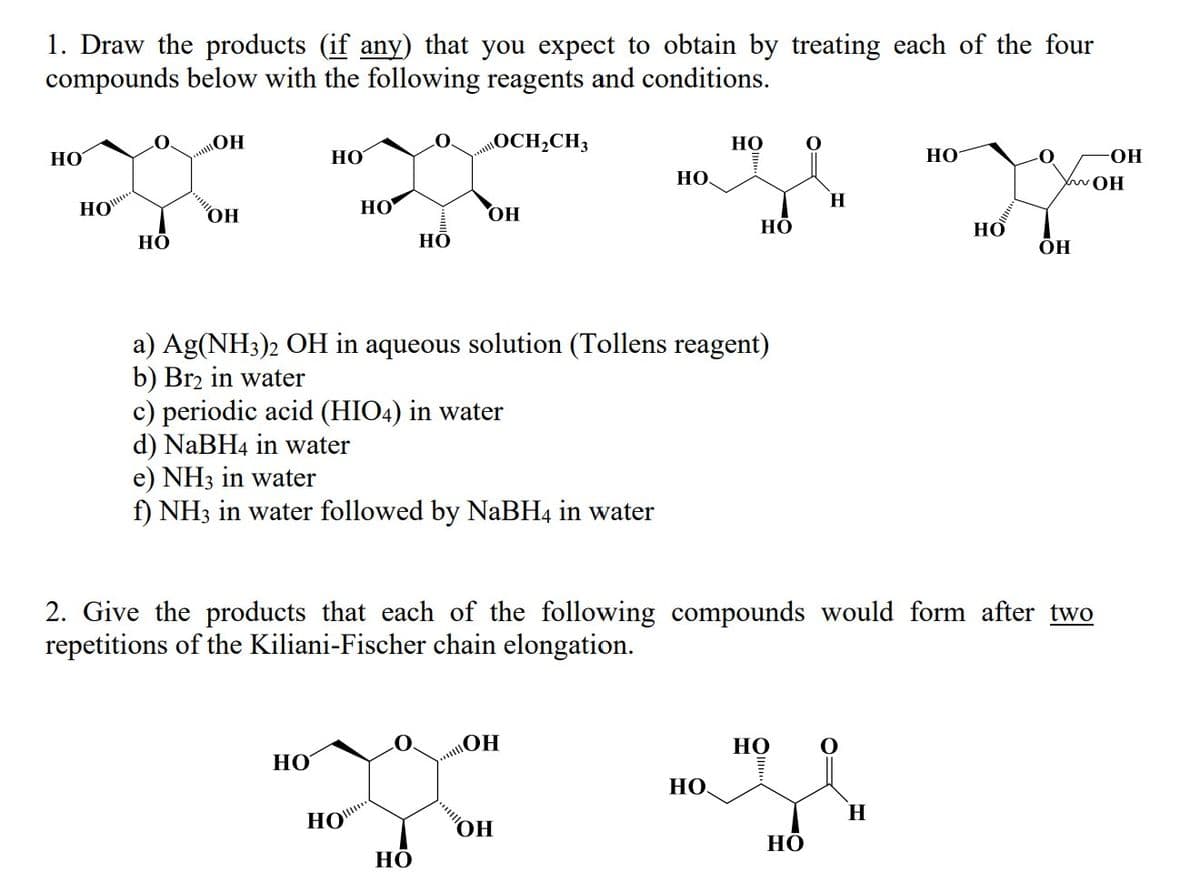 1. Draw the products (if any) that you expect to obtain by treating each of the four
compounds below with the following reagents and conditions.
НО
D
НО
HO
0 ОН
ОН
НО
НО
go
OH
Но
HO
НО
O. OCH2CH3
a) Ag(NH3)2 OH in aqueous solution (Tollens reagent)
b) Br2 in water
c) periodic acid (HIO4) in water
d) NaBH4 in water
e) NH3 in water
f) NH3 in water followed by NaBH4 in water
НО
HO.
ОН
ОН
НО
НО
НО.
2. Give the products that each of the following compounds would form after two
repetitions of the Kiliani-Fischer chain elongation.
НО
Н
НО
НО
H
НО
.
-ОН
XwOH
ОН