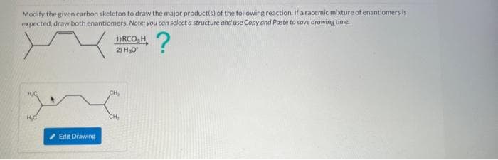 Modify the given carbon skeleton to draw the major product(s) of the following reaction. If a racemic mixture of enantiomers is
expected, draw both enantiomers. Note: you can select a structure and use Copy and Paste to save drawing time.
?
M.G.
H₂C
Edit Drawing
1)RCO₂H
2) H₂O*