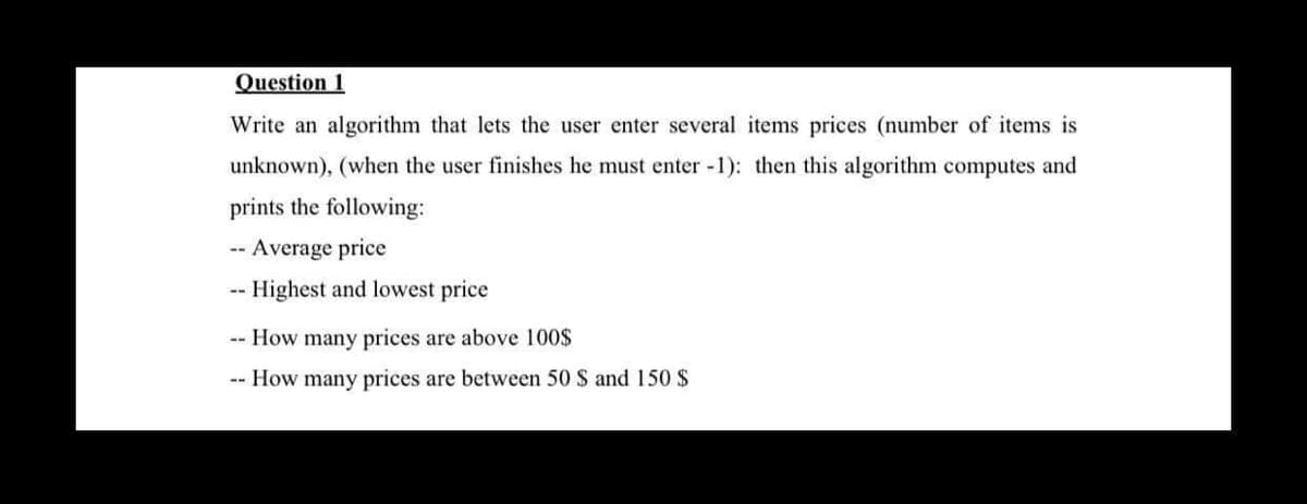 Question 1
Write an algorithm that lets the user enter several items prices (number of items is
unknown), (when the user finishes he must enter -1): then this algorithm computes and
prints the following:
-- Average price
-- Highest and lowest price
-- How many prices are above 100$
-- How many prices are between 50 $ and 150 $
