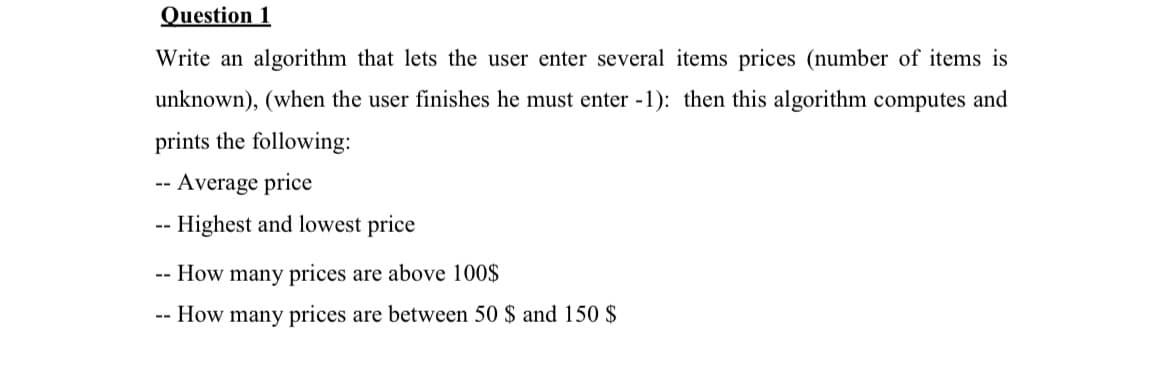 Question 1
Write an algorithm that lets the user enter several items prices (number of items is
unknown), (when the user finishes he must enter -1): then this algorithm computes and
prints the following:
- Average price
--
-- Highest and lowest price
- How many prices are above 100$
-- How many prices are between 50 $ and 150 $
