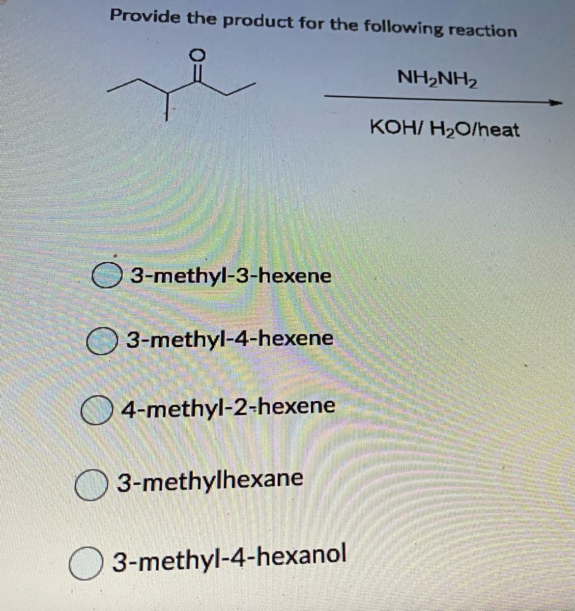 Provide the product for the following reaction
NH2NH2
KOH/ H2O/heat
3-methyl-3-hexene
3-methyl-4-hexene
4-methyl-2-hexene
3-methylhexane
O 3-methyl-4-hexanol

