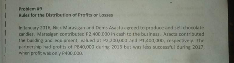 Problem #9
Rules for the Distribution of Profits or Losses
In January 2016, Nick Marasigan and Dems Asacta agreed to produce and sell chocolate
candies. Marasigan contributed P2,400,000 in cash to the business. Asacta contributed
the building and equipment, valued at P2,200,000 and P1,400,000, respectively. The
partnership had profits of P840,000 during 2016 but was léss successful during 2017,
when profit was only P400,000.
