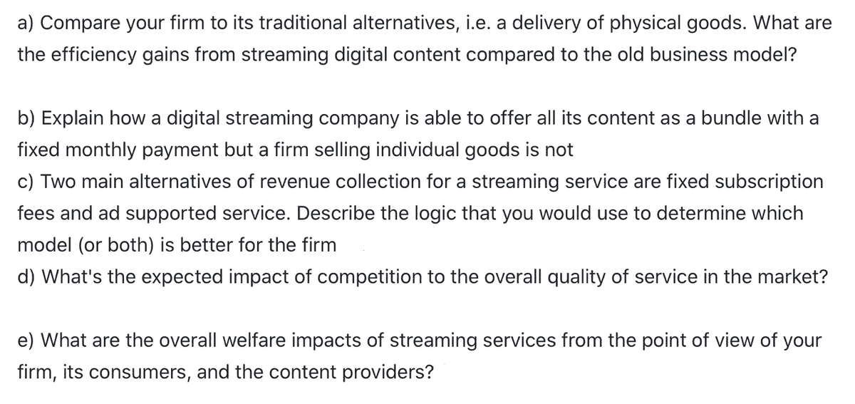 a) Compare your firm to its traditional alternatives, i.e. a delivery of physical goods. What are
the efficiency gains from streaming digital content compared to the old business model?
b) Explain how a digital streaming company is able to offer all its content as a bundle with a
fixed monthly payment but a firm selling individual goods is not
c) Two main alternatives of revenue collection for a streaming service are fixed subscription
fees and ad supported service. Describe the logic that you would use to determine which
model (or both) is better for the firm
d) What's the expected impact of competition to the overall quality of service in the market?
e) What are the overall welfare impacts of streaming services from the point of view of your
firm, its consumers, and the content providers?
