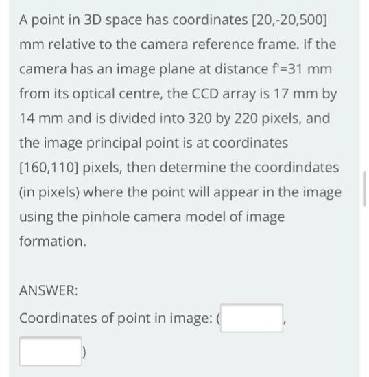 A point in 3D space has coordinates [20,-20,500]
mm relative to the camera reference frame. If the
camera has an image plane at distance f'=31 mm
from its optical centre, the CCD array is 17 mm by
14 mm and is divided into 320 by 220 pixels, and
the image principal point is at coordinates
[160,110] pixels, then determine the coordindates
(in pixels) where the point will appear in the image
using the pinhole camera model of image
formation.
ANSWER:
Coordinates of point in image: (
