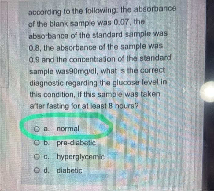 according to the following: the absorbance
of the blank sample was 0.07, the
absorbance of the standard sample was
0.8, the absorbance of the sample was
0.9 and the concentration of the standard
sample was90mg/dl, what is the correct
diagnostic regarding the glucose level in
this condition, if this sample was taken
after fasting for at least 8 hours?
a. normal
O b. pre-diabetic
OC.
O c. hyperglycemic
O d. diabetic
