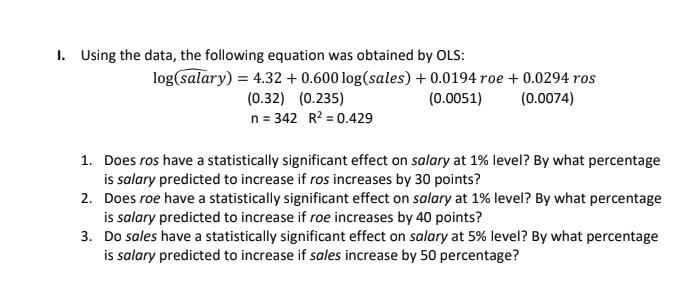 1. Using the data, the following equation was obtained by OLS:
log(salary) = 4.32 + 0.600 log(sales) + 0.0194 roe + 0.0294 ros
(0.0074)
(0.32) (0.235)
n = 342 R? = 0.429
(0.0051)
1. Does ros have a statistically significant effect on salary at 1% level? By what percentage
is salary predicted to increase if ros increases by 30 points?
2. Does roe have a statistically significant effect on salary at 1% level? By what percentage
is salary predicted to increase if roe increases by 40 points?
3. Do sales have a statistically significant effect on salary at 5% level? By what percentage
is salary predicted to increase if sales increase by 50 percentage?

