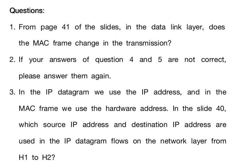 Questions:
1. From page 41 of the slides, in the data link layer, does
the MAC frame change in the transmission?
2. If your answers of question 4 and 5 are not correct,
please answer them again.
3. In the IP datagram we use the IP address, and in the
MAC frame we use the hardware address. In the slide 40,
which source IP address and destination IP address are
used in the IP datagram flows on the network layer from
H1 to H2?
