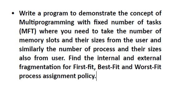 Write a program to demonstrate the concept of
Multiprogramming with fixed number of tasks
(MFT) where you need to take the number of
memory slots and their sizes from the user and
similarly the number of process and their sizes
also from user. Find the internal and external
fragmentation for First-fit, Best-Fit and Worst-Fit
process assignment policy.
