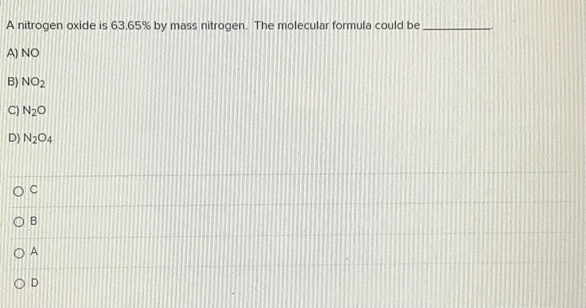 A nitrogen oxide is 63.65% by mass nitrogen. The molecular formula could be
A) NO
B) NO2
C) N20
D) N204
O B
O A
O D
