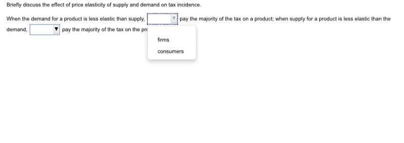Briefly discuss the effect of price elasticity of supply and demand on tax incidence.
When the demand for a product is less elastic than supply.
pay the majority of the tax on a product; when supply for a product is less elastic than the
demand,
pay the majority of the tax on the pre
firms
consumers
