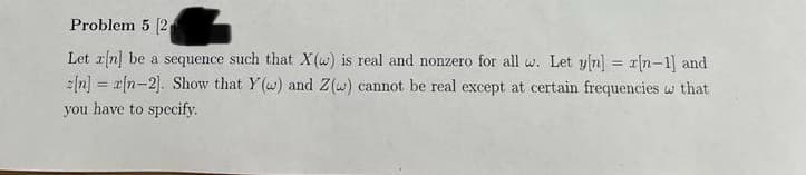 Problem 5 (2
Let rn] be a sequence such that X(w) is real and nonzero for all w. Let yn] = r[n-1] and
z[n] = x{n-2]. Show that Y(w) and Z(w) cannot be real except at certain frequencies w that
you have to specify.
