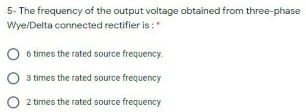 5- The frequency of the output voltage obtained from three-phase
Wye/Delta connected rectifier is :*
6 times the rated source frequency.
3 times the rated source frequency
2 times the rated source frequency
