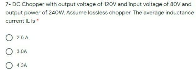 7- DC Chopper with output voltage of 120V and input voltage of 80V and
output power of 240W. Assume lossless chopper. The average inductance
current IL is *
2.6 A
3.0A
4.3A
